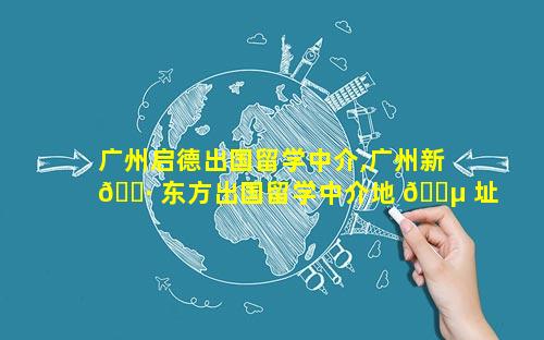 广州启德出国留学中介,广州新 🕷 东方出国留学中介地 🌵 址